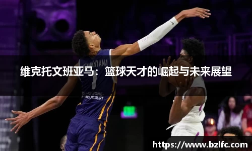 维克托文班亚马：篮球天才的崛起与未来展望